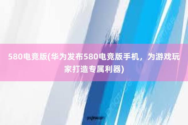 580电竞版(华为发布580电竞版手机，为游戏玩家打造专属利器)