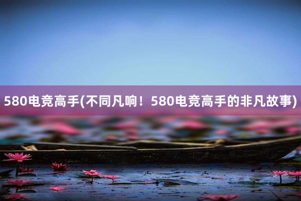 580电竞高手(不同凡响！580电竞高手的非凡故事)