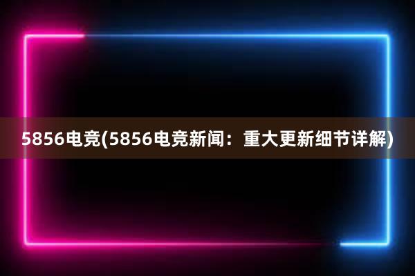 5856电竞(5856电竞新闻：重大更新细节详解)