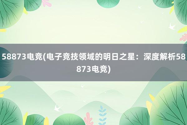 58873电竞(电子竞技领域的明日之星：深度解析58873电竞)