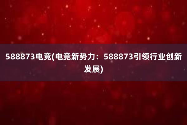 588873电竞(电竞新势力：588873引领行业创新发展)