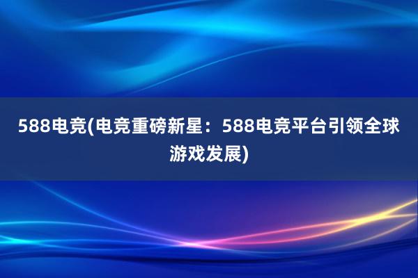 588电竞(电竞重磅新星：588电竞平台引领全球游戏发展)