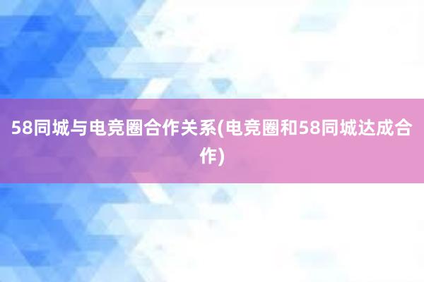 58同城与电竞圈合作关系(电竞圈和58同城达成合作)