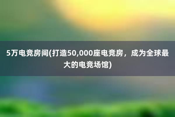 5万电竞房间(打造50，000座电竞房，成为全球最大的电竞场馆)