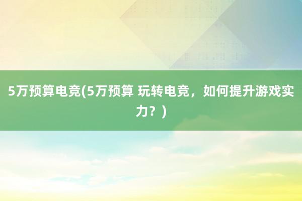 5万预算电竞(5万预算 玩转电竞，如何提升游戏实力？)