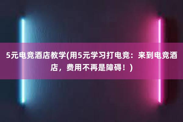 5元电竞酒店教学(用5元学习打电竞：来到电竞酒店，费用不再是障碍！)