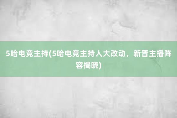 5哈电竞主持(5哈电竞主持人大改动，新晋主播阵容揭晓)