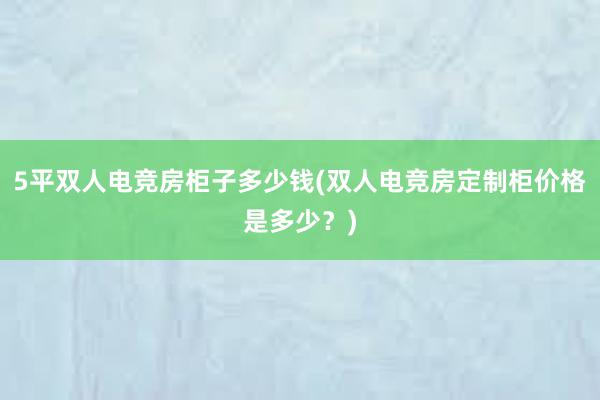 5平双人电竞房柜子多少钱(双人电竞房定制柜价格是多少？)