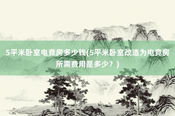 5平米卧室电竞房多少钱(5平米卧室改造为电竞房所需费用是多少？)