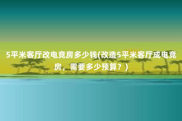 5平米客厅改电竞房多少钱(改造5平米客厅成电竞房，需要多少预算？)