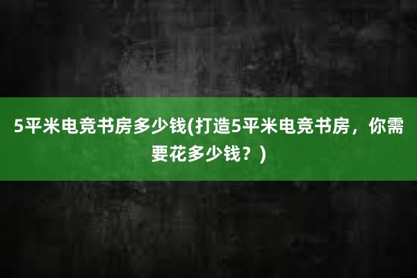 5平米电竞书房多少钱(打造5平米电竞书房，你需要花多少钱？)