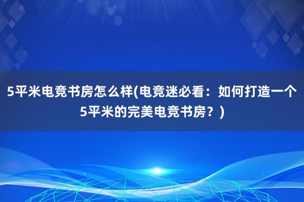 5平米电竞书房怎么样(电竞迷必看：如何打造一个5平米的完美电竞书房？)