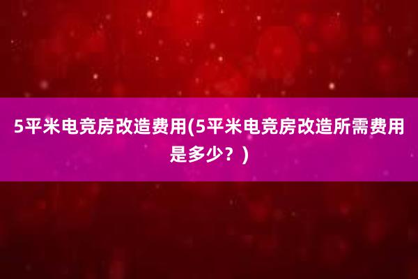 5平米电竞房改造费用(5平米电竞房改造所需费用是多少？)