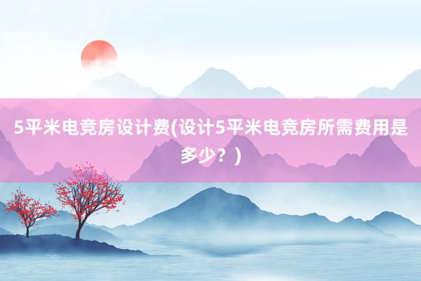 5平米电竞房设计费(设计5平米电竞房所需费用是多少？)