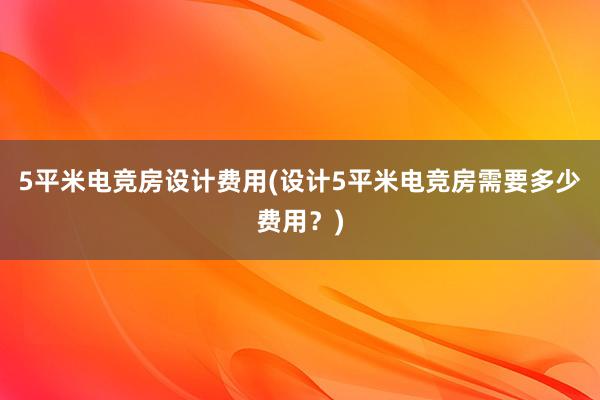 5平米电竞房设计费用(设计5平米电竞房需要多少费用？)