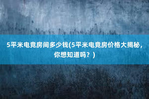 5平米电竞房间多少钱(5平米电竞房价格大揭秘，你想知道吗？)