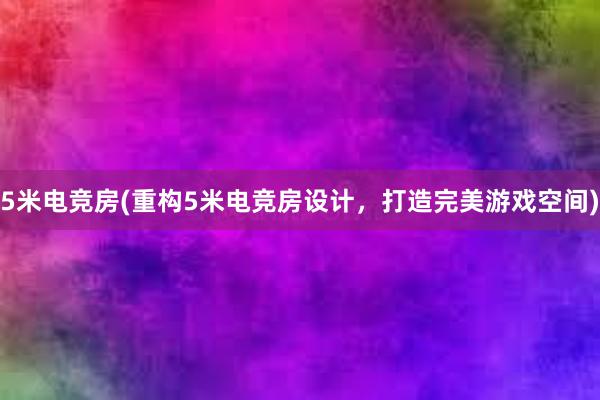 5米电竞房(重构5米电竞房设计，打造完美游戏空间)