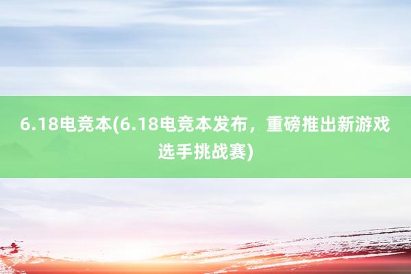 6.18电竞本(6.18电竞本发布，重磅推出新游戏选手挑战赛)