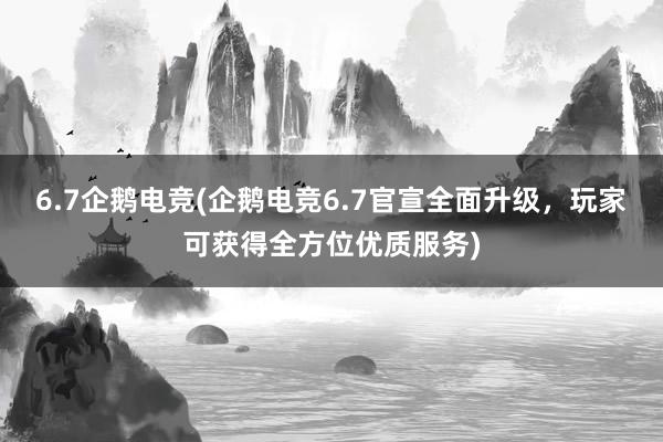 6.7企鹅电竞(企鹅电竞6.7官宣全面升级，玩家可获得全方位优质服务)