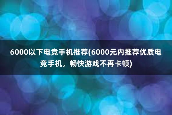 6000以下电竞手机推荐(6000元内推荐优质电竞手机，畅快游戏不再卡顿)