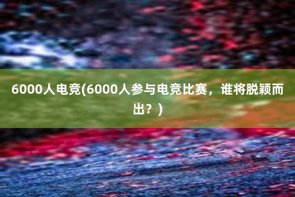 6000人电竞(6000人参与电竞比赛，谁将脱颖而出？)