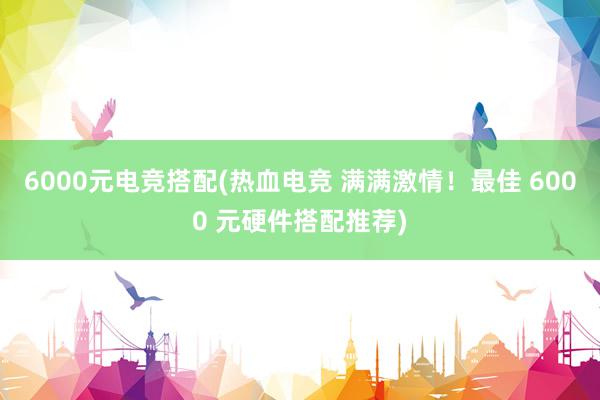 6000元电竞搭配(热血电竞 满满激情！最佳 6000 元硬件搭配推荐)