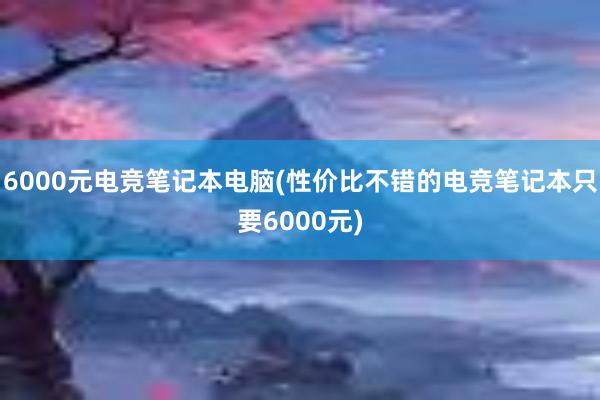 6000元电竞笔记本电脑(性价比不错的电竞笔记本只要6000元)