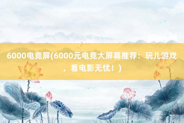 6000电竞屏(6000元电竞大屏幕推荐：玩儿游戏，看电影无忧！)