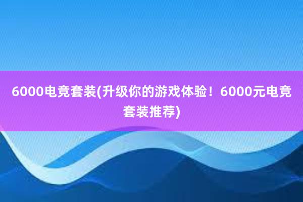 6000电竞套装(升级你的游戏体验！6000元电竞套装推荐)