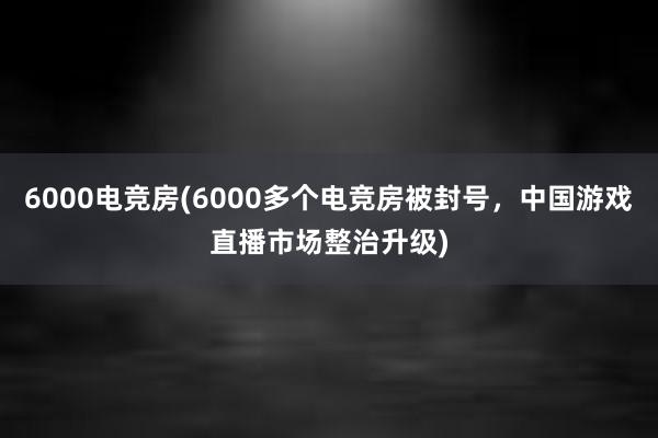 6000电竞房(6000多个电竞房被封号，中国游戏直播市场整治升级)