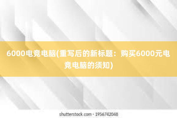 6000电竞电脑(重写后的新标题：购买6000元电竞电脑的须知)