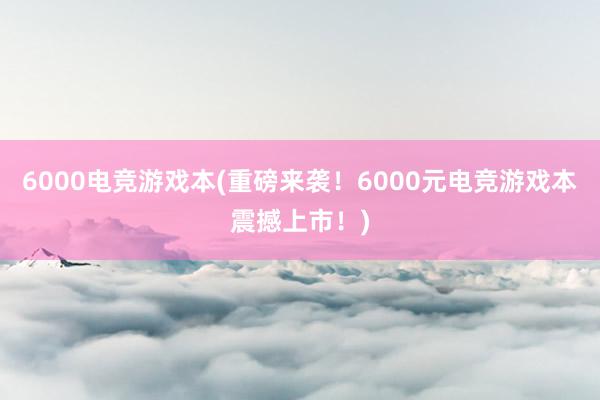 6000电竞游戏本(重磅来袭！6000元电竞游戏本震撼上市！)