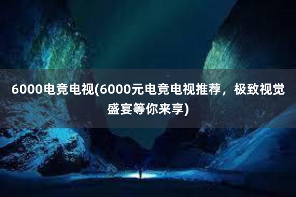 6000电竞电视(6000元电竞电视推荐，极致视觉盛宴等你来享)