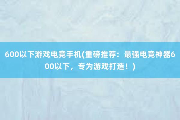 600以下游戏电竞手机(重磅推荐：最强电竞神器600以下，专为游戏打造！)