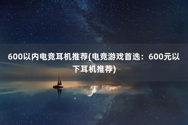 600以内电竞耳机推荐(电竞游戏首选：600元以下耳机推荐)