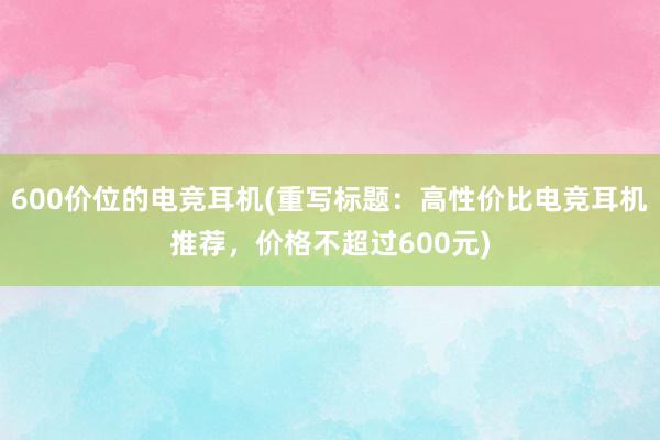 600价位的电竞耳机(重写标题：高性价比电竞耳机推荐，价格不超过600元)