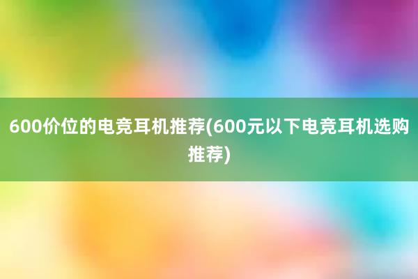 600价位的电竞耳机推荐(600元以下电竞耳机选购推荐)