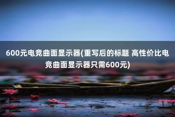 600元电竞曲面显示器(重写后的标题 高性价比电竞曲面显示器只需600元)