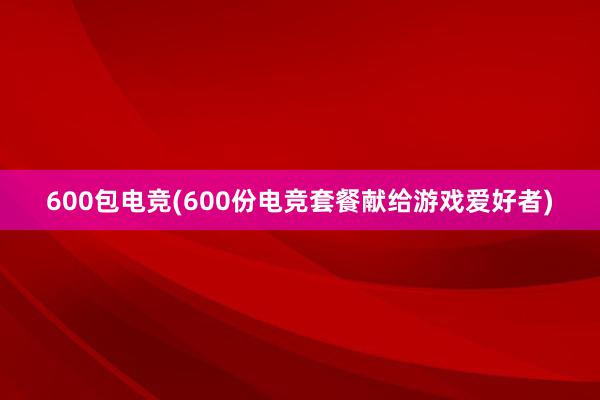 600包电竞(600份电竞套餐献给游戏爱好者)