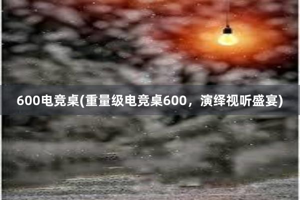 600电竞桌(重量级电竞桌600，演绎视听盛宴)