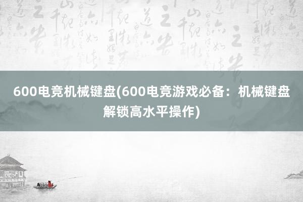 600电竞机械键盘(600电竞游戏必备：机械键盘解锁高水平操作)