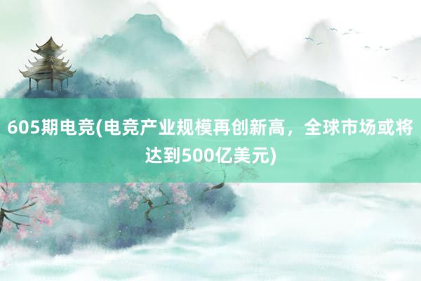 605期电竞(电竞产业规模再创新高，全球市场或将达到500亿美元)