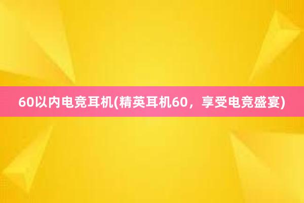 60以内电竞耳机(精英耳机60，享受电竞盛宴)