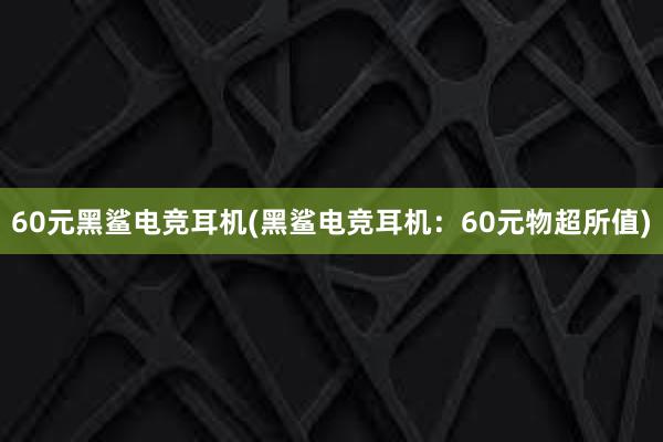 60元黑鲨电竞耳机(黑鲨电竞耳机：60元物超所值)