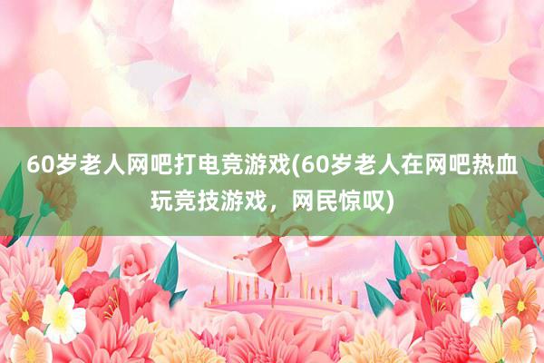 60岁老人网吧打电竞游戏(60岁老人在网吧热血玩竞技游戏，网民惊叹)