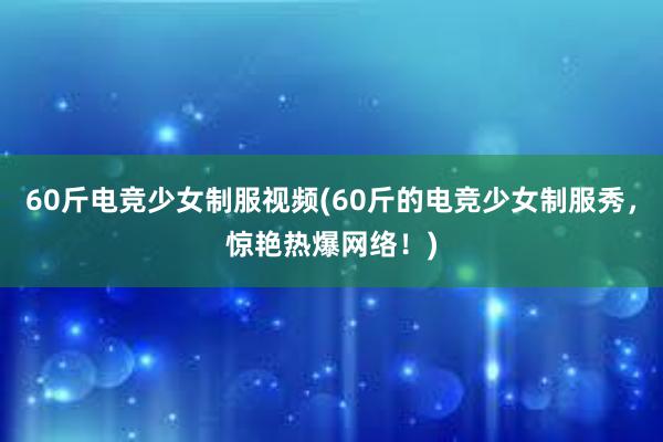 60斤电竞少女制服视频(60斤的电竞少女制服秀，惊艳热爆网络！)