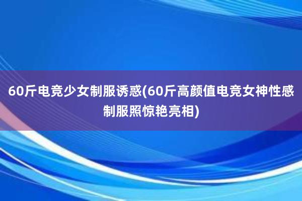 60斤电竞少女制服诱惑(60斤高颜值电竞女神性感制服照惊艳亮相)