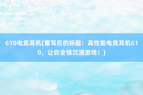 610电竞耳机(重写后的标题：高性能电竞耳机610，让你全情沉浸游戏！)