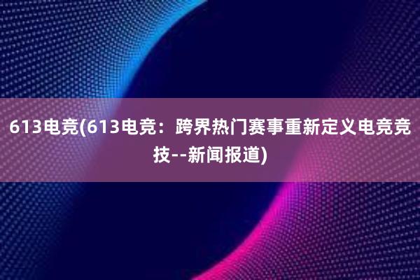 613电竞(613电竞：跨界热门赛事重新定义电竞竞技--新闻报道)