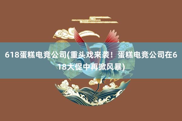 618蛋糕电竞公司(重头戏来袭！蛋糕电竞公司在618大促中再掀风暴)